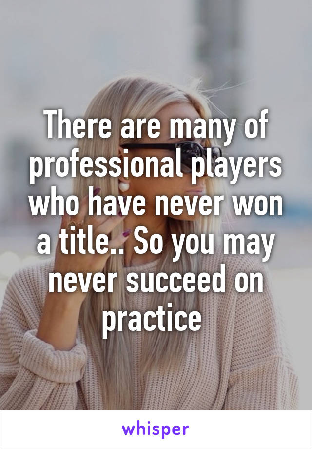 There are many of professional players who have never won a title.. So you may never succeed on practice 