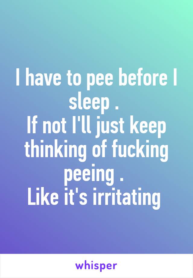 I have to pee before I sleep . 
If not I'll just keep thinking of fucking peeing . 
Like it's irritating 