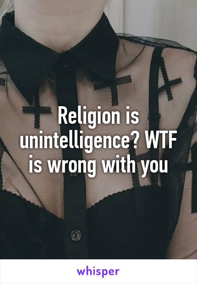 Religion is unintelligence? WTF is wrong with you