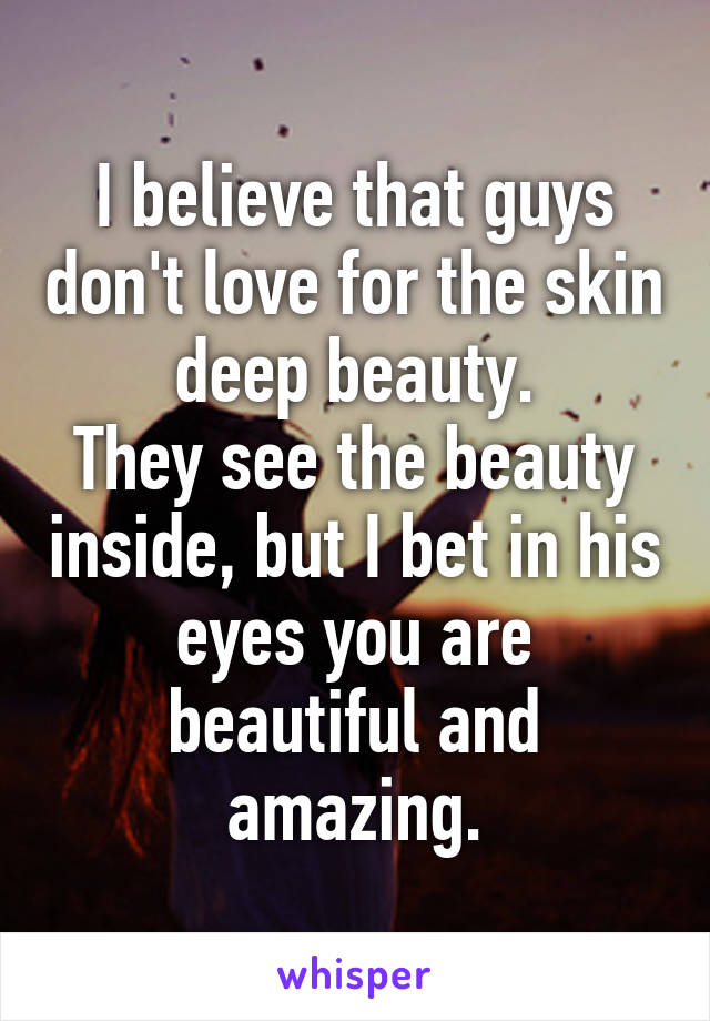 I believe that guys don't love for the skin deep beauty.
They see the beauty inside, but I bet in his eyes you are beautiful and amazing.