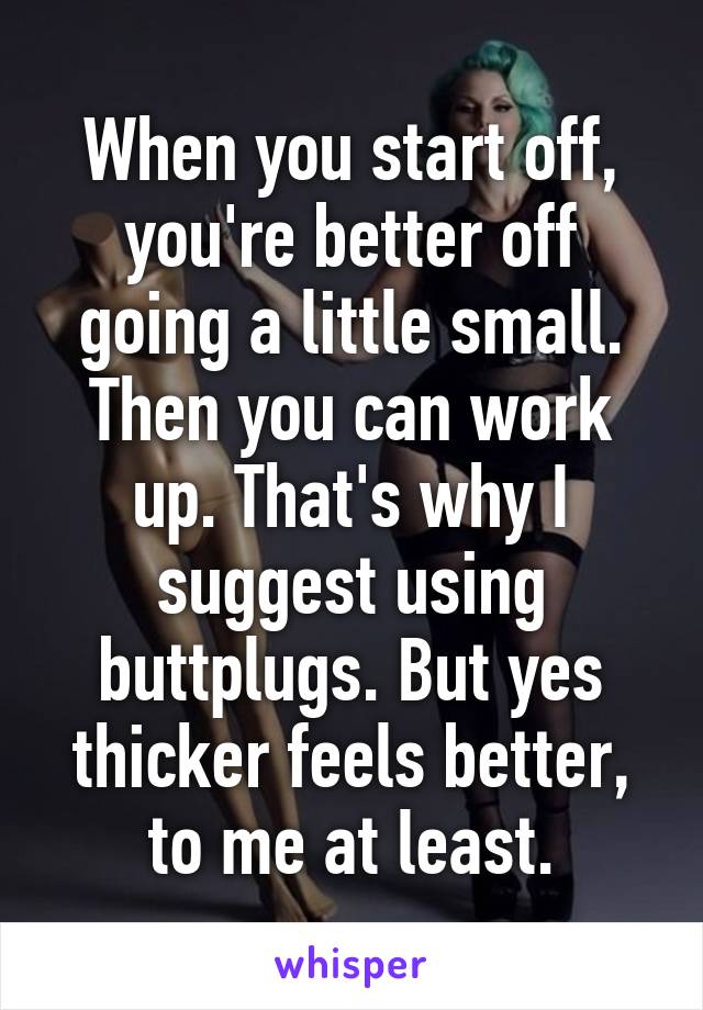 When you start off, you're better off going a little small. Then you can work up. That's why I suggest using buttplugs. But yes thicker feels better, to me at least.