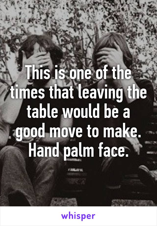 This is one of the times that leaving the table would be a good move to make. Hand palm face.