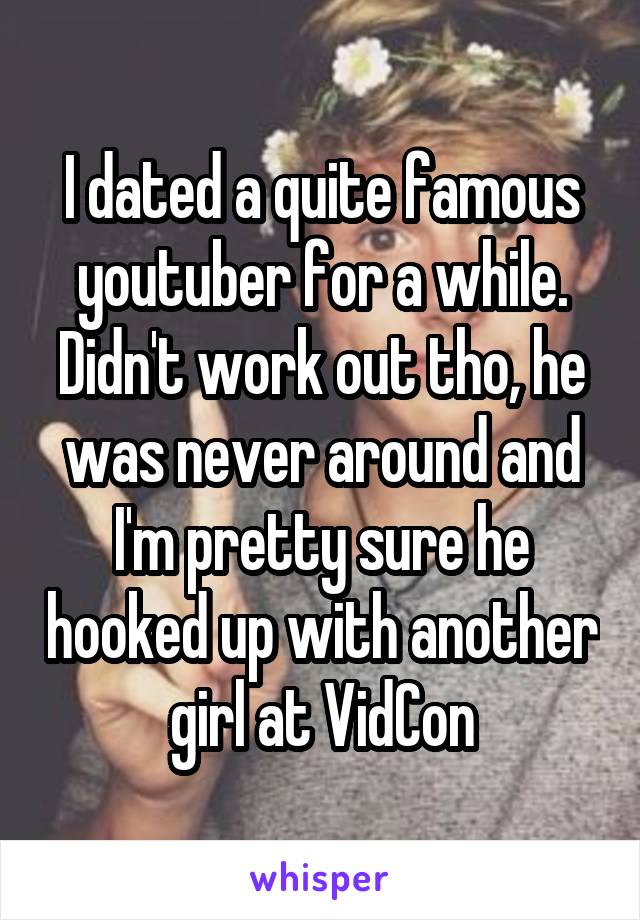 I dated a quite famous youtuber for a while. Didn't work out tho, he was never around and I'm pretty sure he hooked up with another girl at VidCon