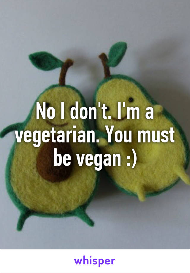 No I don't. I'm a vegetarian. You must be vegan :)