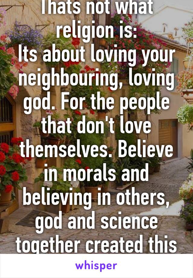 Thats not what religion is:
Its about loving your neighbouring, loving god. For the people that don't love themselves. Believe in morals and believing in others, god and science together created this beautiful world