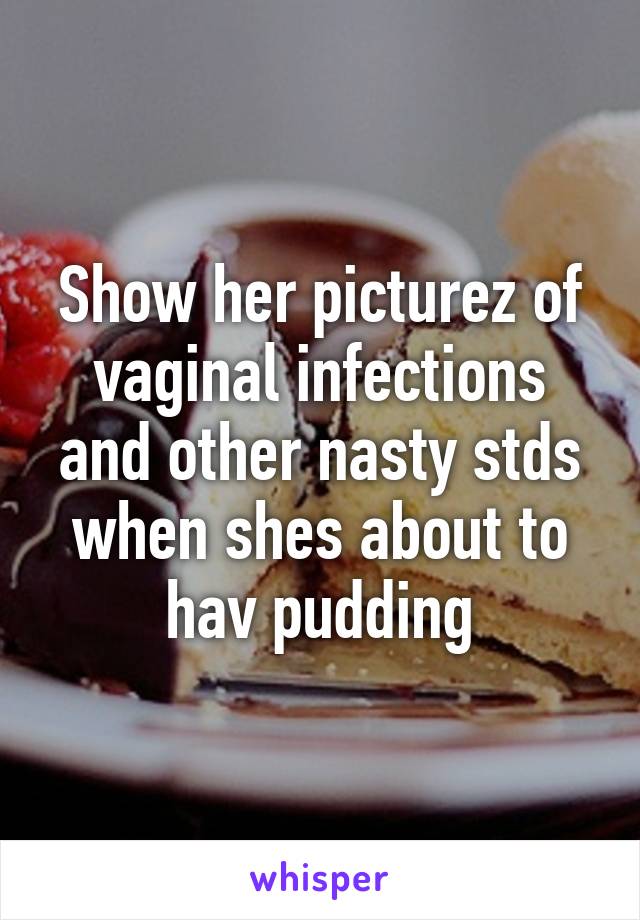 Show her picturez of vaginal infections and other nasty stds when shes about to hav pudding