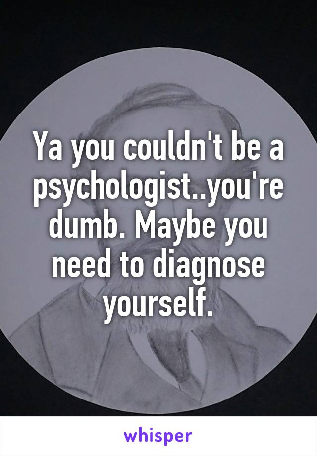 Ya you couldn't be a psychologist..you're dumb. Maybe you need to diagnose yourself.