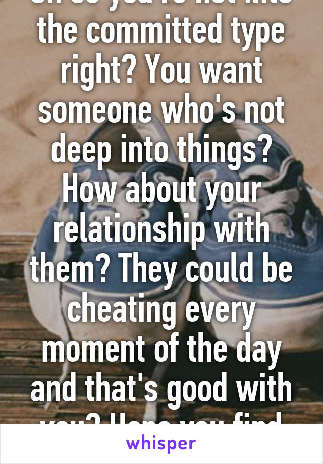 Oh so you're not into the committed type right? You want someone who's not deep into things? How about your relationship with them? They could be cheating every moment of the day and that's good with you? Hope you find one