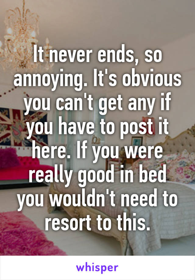 It never ends, so annoying. It's obvious you can't get any if you have to post it here. If you were really good in bed you wouldn't need to resort to this.