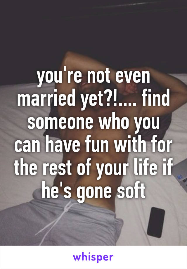 you're not even married yet?!.... find someone who you can have fun with for the rest of your life if he's gone soft