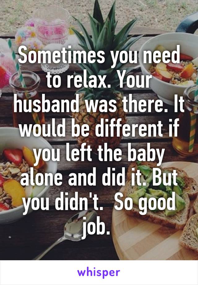 Sometimes you need to relax. Your husband was there. It would be different if you left the baby alone and did it. But you didn't.  So good job. 