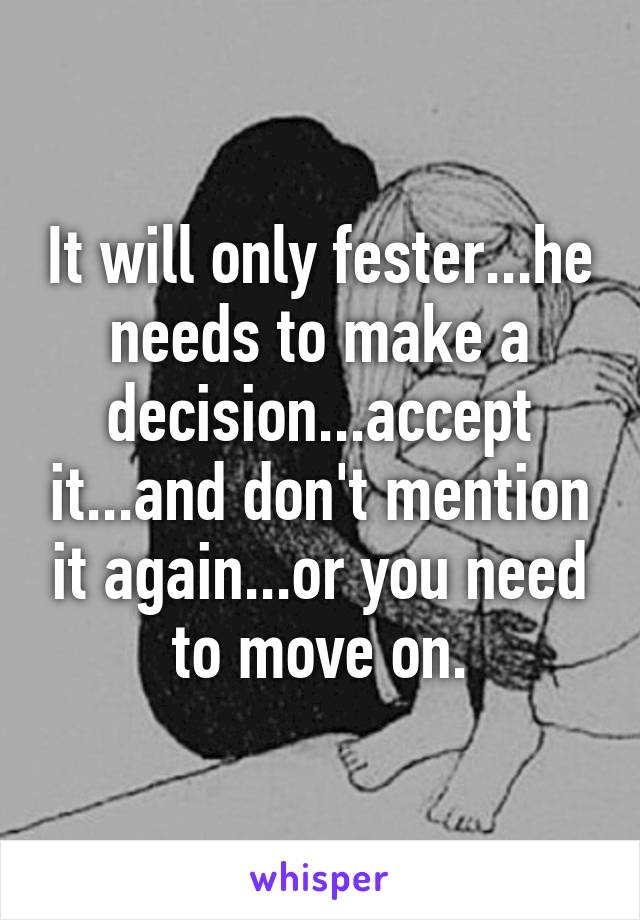 It will only fester...he needs to make a decision...accept it...and don't mention it again...or you need to move on.