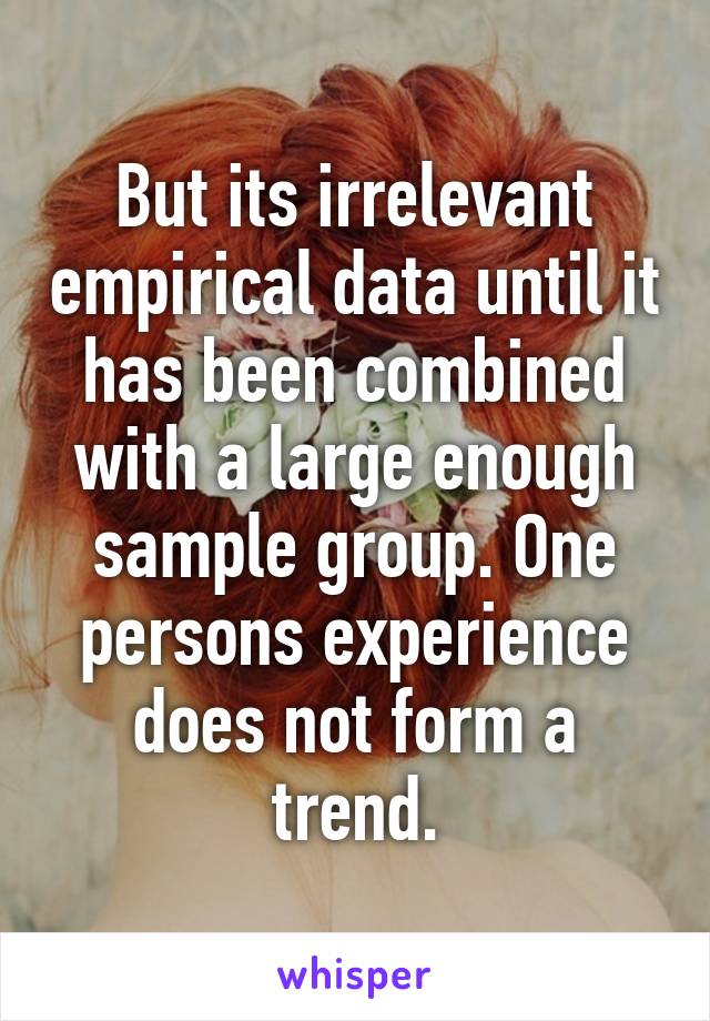 But its irrelevant empirical data until it has been combined with a large enough sample group. One persons experience does not form a trend.