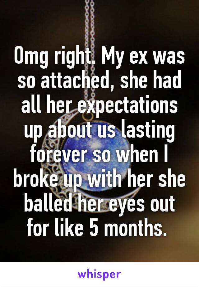 Omg right. My ex was so attached, she had all her expectations up about us lasting forever so when I broke up with her she balled her eyes out for like 5 months. 