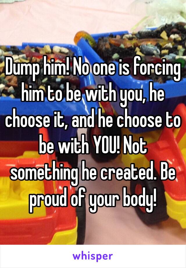 Dump him! No one is forcing him to be with you, he choose it, and he choose to be with YOU! Not something he created. Be proud of your body!