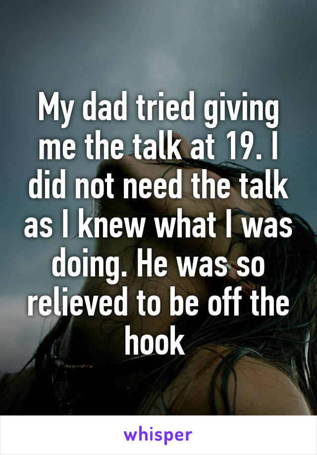 My dad tried giving me the talk at 19. I did not need the talk as I knew what I was doing. He was so relieved to be off the hook 