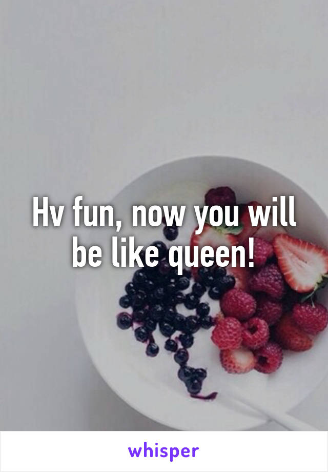 Hv fun, now you will be like queen!