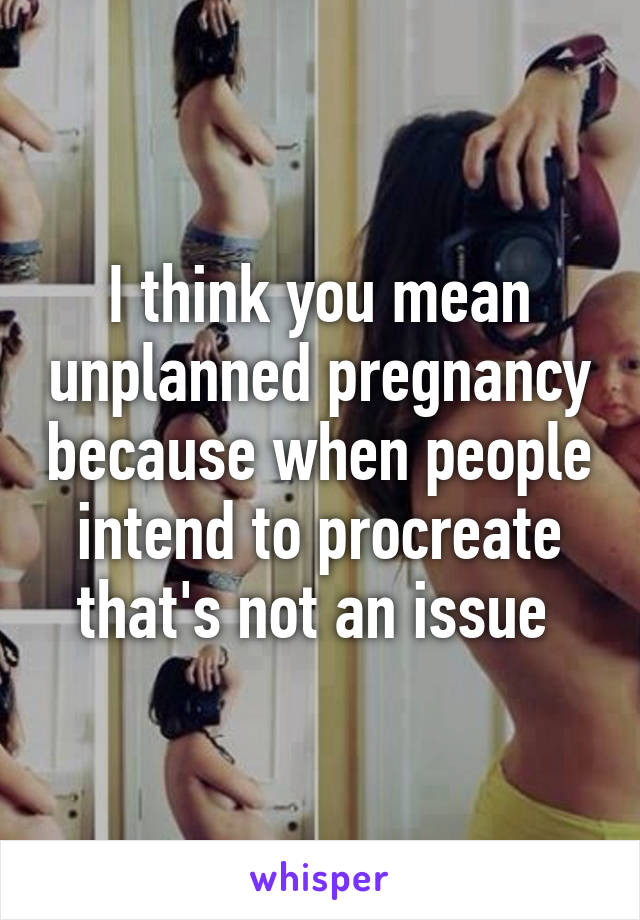 I think you mean unplanned pregnancy because when people intend to procreate that's not an issue 