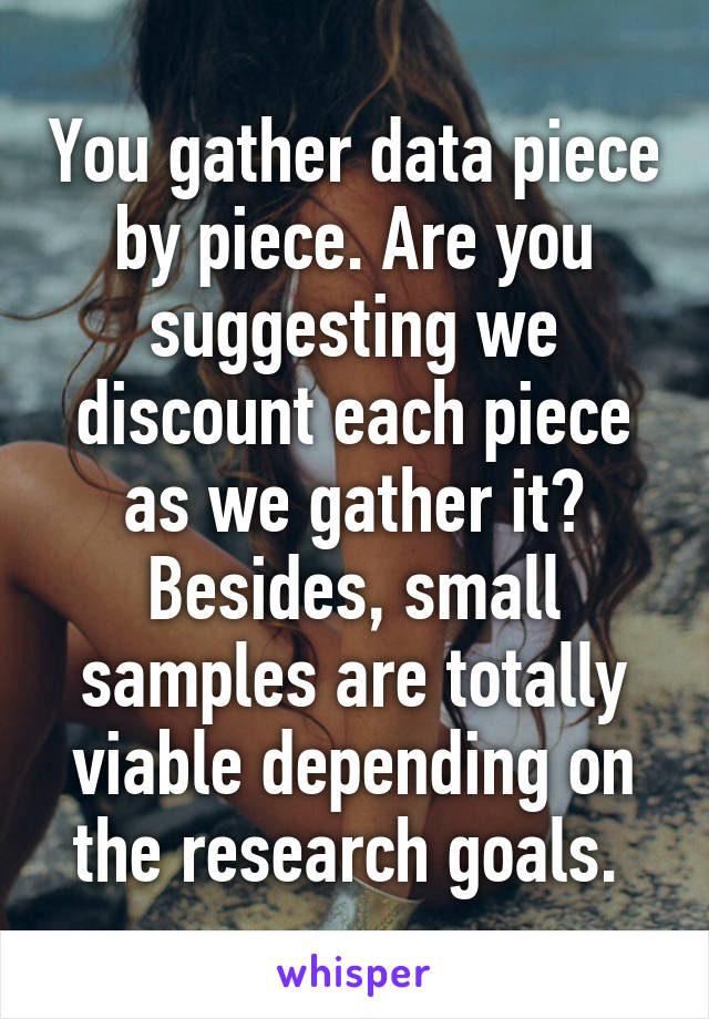 You gather data piece by piece. Are you suggesting we discount each piece as we gather it? Besides, small samples are totally viable depending on the research goals. 