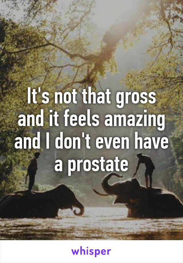 It's not that gross and it feels amazing and I don't even have a prostate