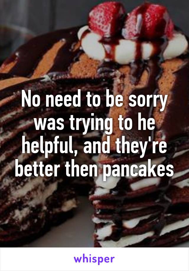 No need to be sorry was trying to he helpful, and they're better then pancakes