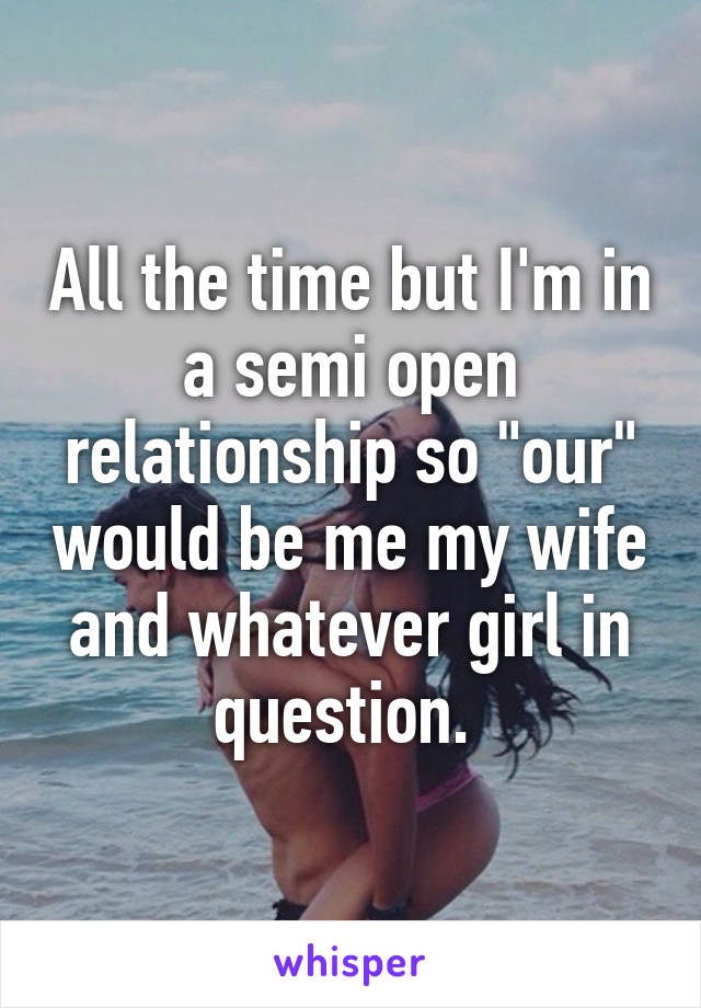 All the time but I'm in a semi open relationship so "our" would be me my wife and whatever girl in question. 