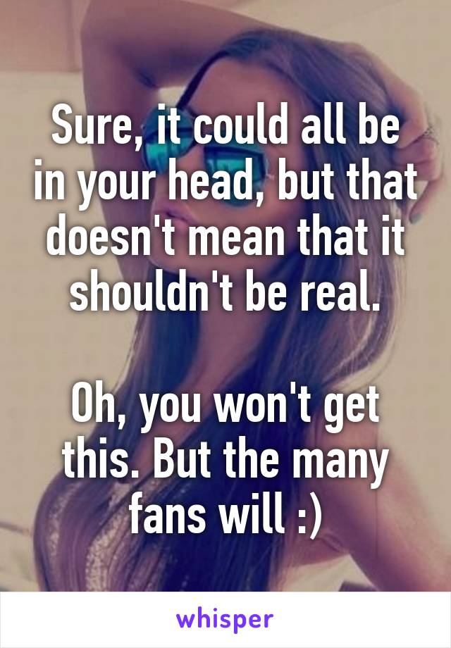 Sure, it could all be in your head, but that doesn't mean that it shouldn't be real.

Oh, you won't get this. But the many fans will :)