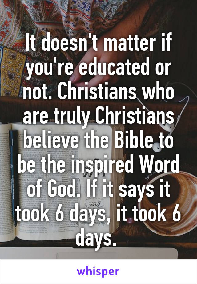 It doesn't matter if you're educated or not. Christians who are truly Christians believe the Bible to be the inspired Word of God. If it says it took 6 days, it took 6 days. 