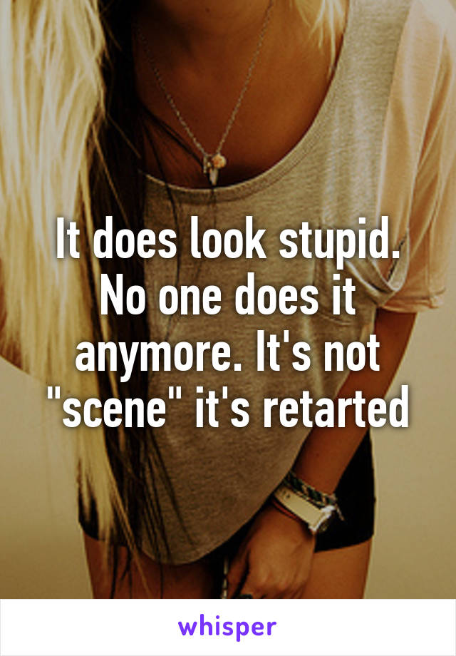 It does look stupid. No one does it anymore. It's not "scene" it's retarted