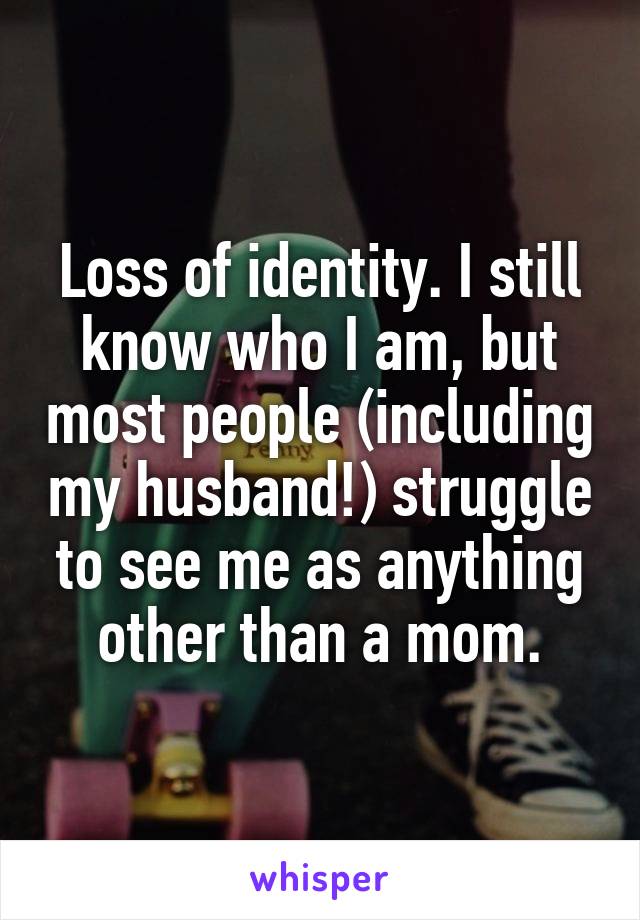 Loss of identity. I still know who I am, but most people (including my husband!) struggle to see me as anything other than a mom.
