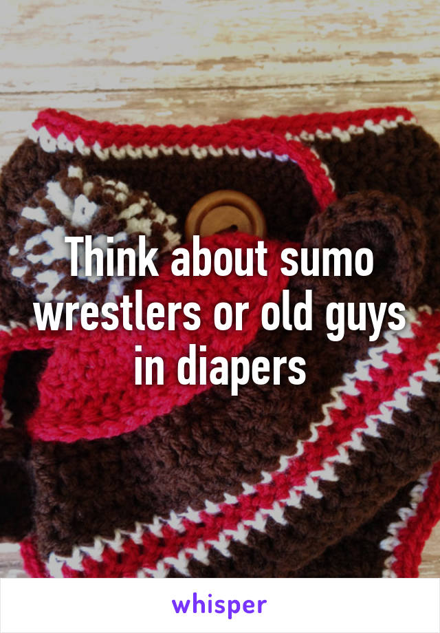 Think about sumo wrestlers or old guys in diapers