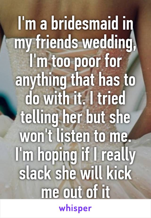 I'm a bridesmaid in my friends wedding, I'm too poor for anything that has to do with it. I tried telling her but she won't listen to me. I'm hoping if I really slack she will kick me out of it