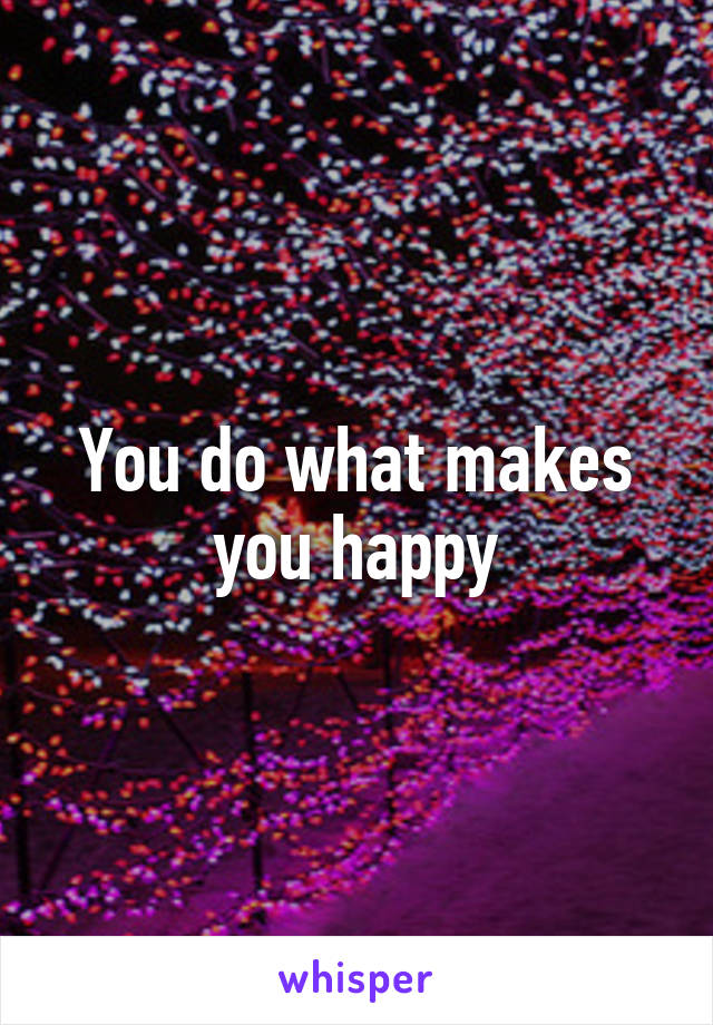 You do what makes you happy