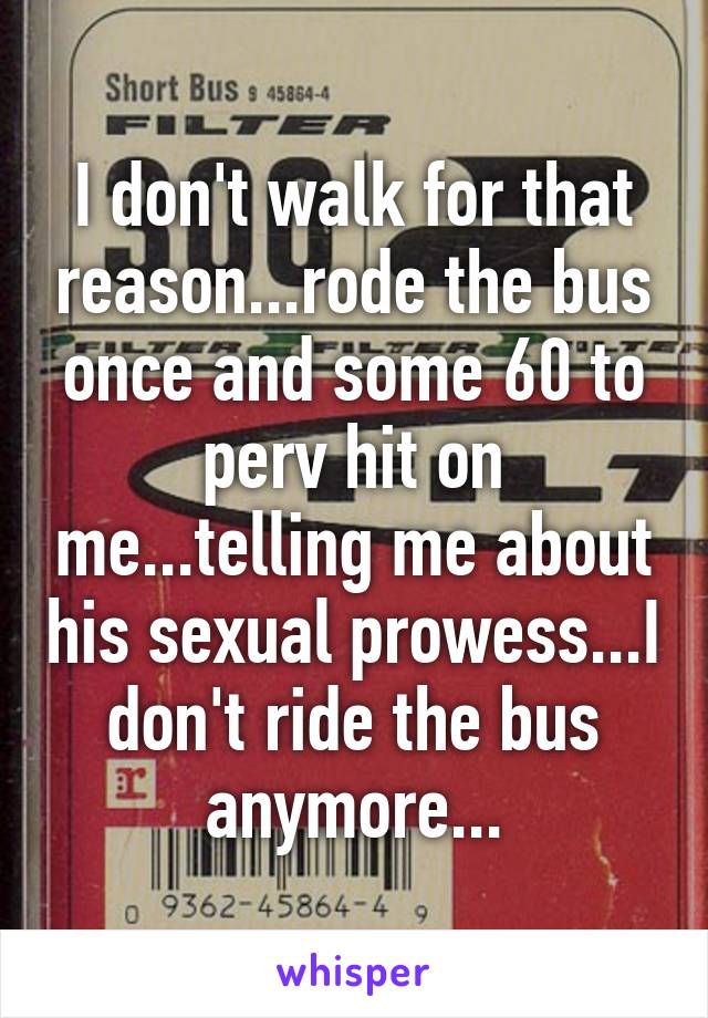 I don't walk for that reason...rode the bus once and some 60 to perv hit on me...telling me about his sexual prowess...I don't ride the bus anymore...