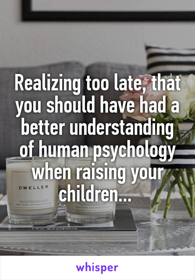Realizing too late, that you should have had a better understanding of human psychology when raising your children... 