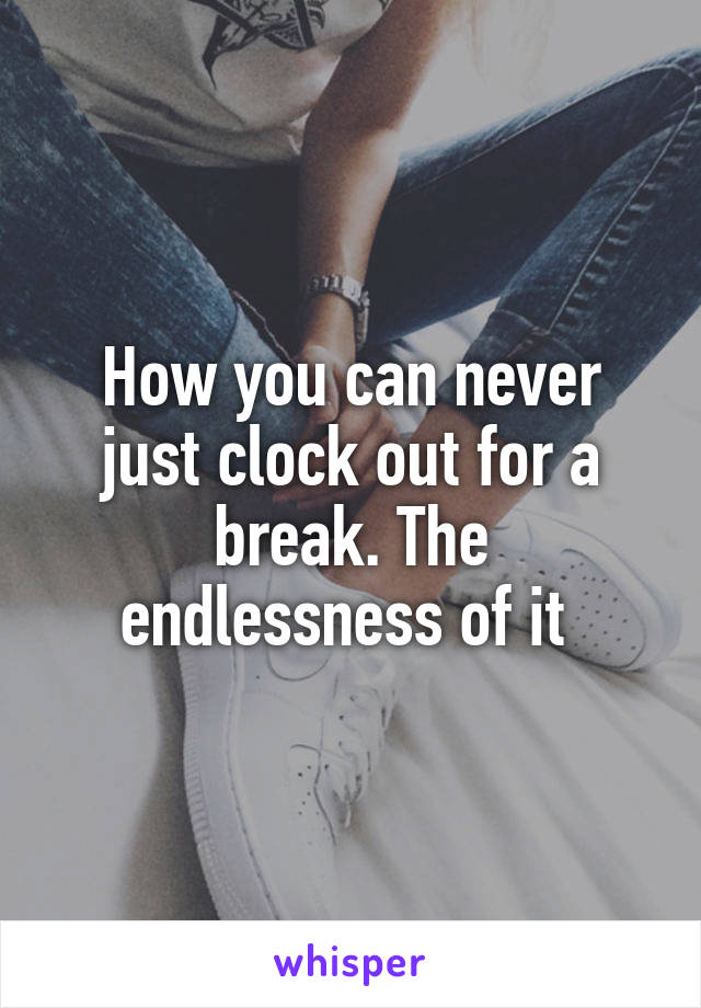 How you can never just clock out for a break. The endlessness of it 