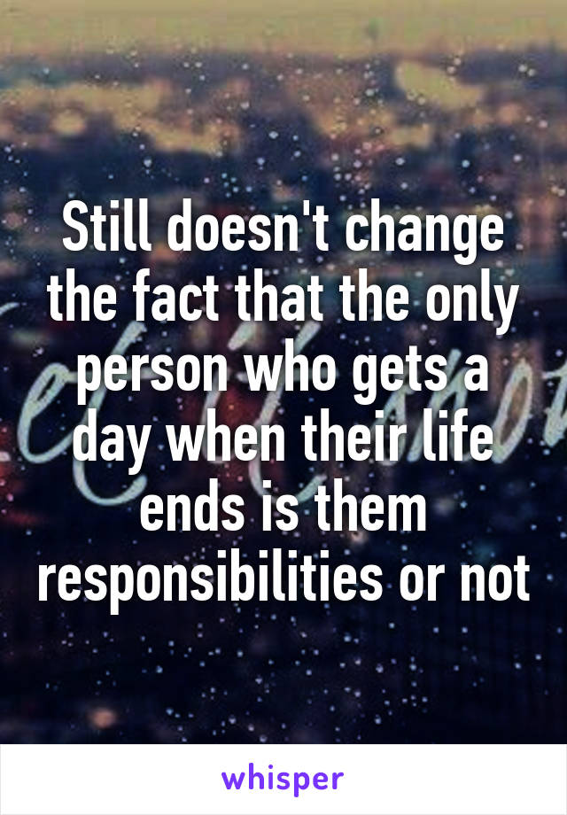 Still doesn't change the fact that the only person who gets a day when their life ends is them responsibilities or not