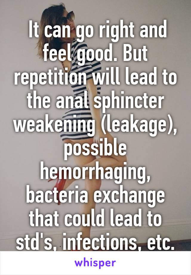  It can go right and feel good. But repetition will lead to the anal sphincter weakening (leakage), possible hemorrhaging, bacteria exchange that could lead to std's, infections, etc.