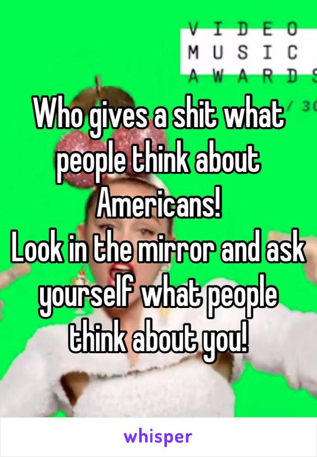 Who gives a shit what people think about Americans!
Look in the mirror and ask yourself what people think about you!