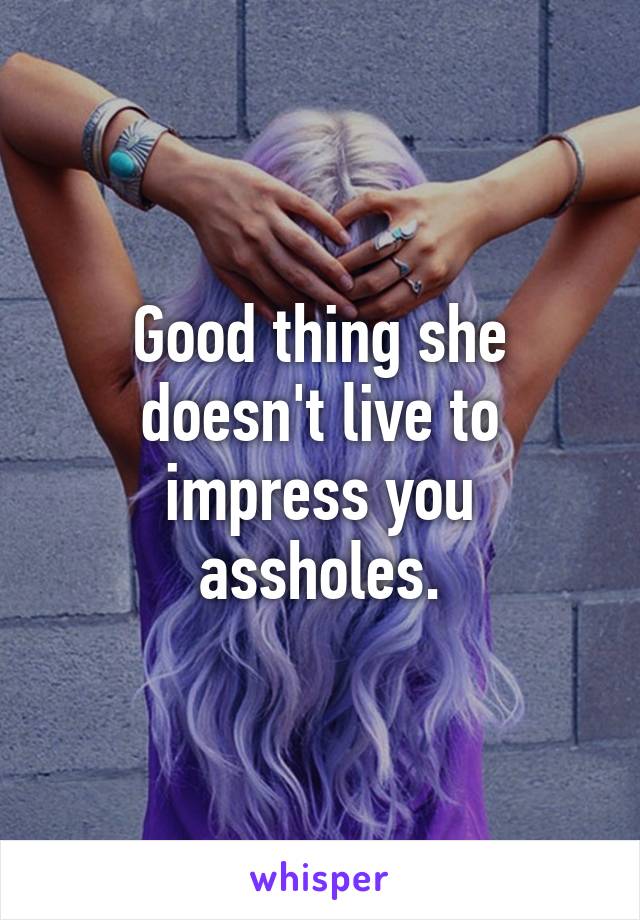 Good thing she doesn't live to impress you assholes.