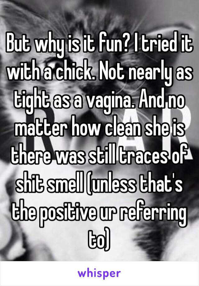 But why is it fun? I tried it with a chick. Not nearly as tight as a vagina. And no matter how clean she is there was still traces of shit smell (unless that's the positive ur referring to)