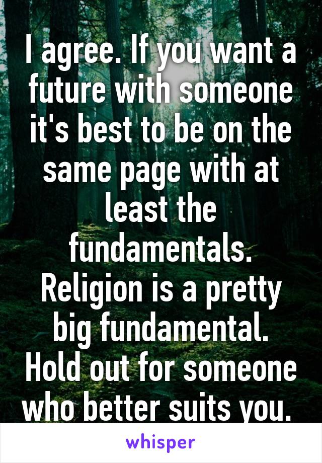 I agree. If you want a future with someone it's best to be on the same page with at least the fundamentals. Religion is a pretty big fundamental. Hold out for someone who better suits you. 