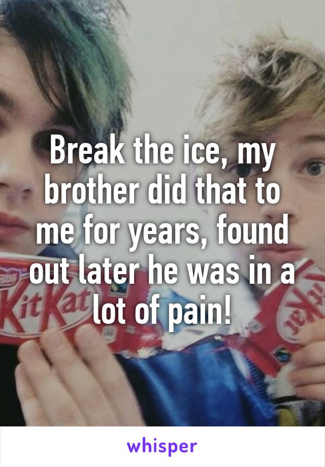 Break the ice, my brother did that to me for years, found out later he was in a lot of pain!