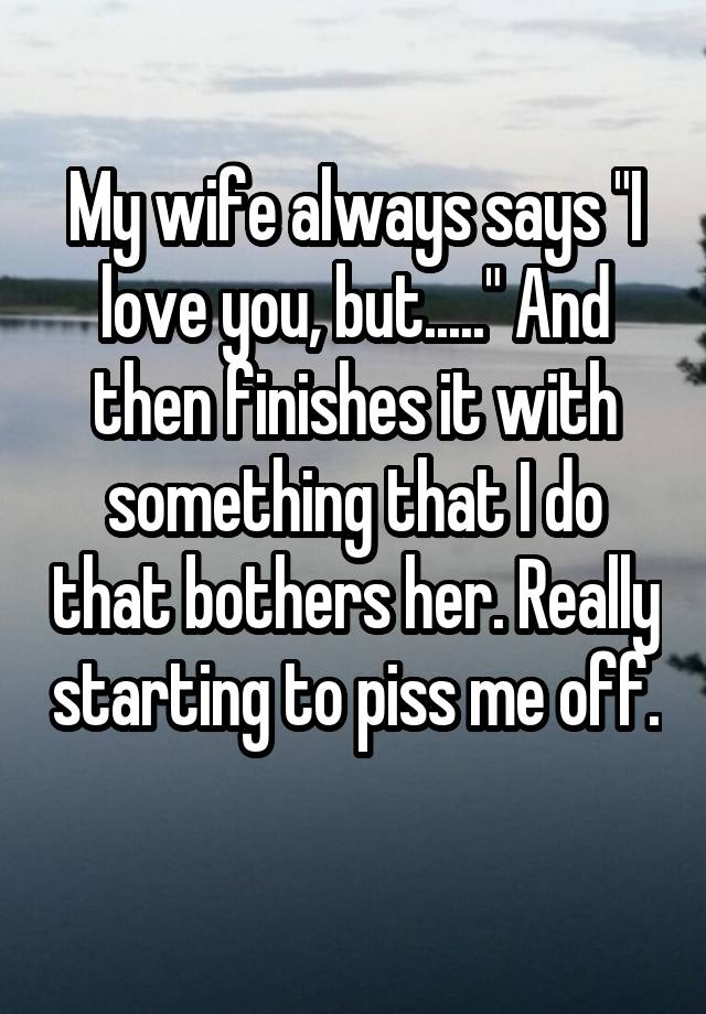 My wife always says "I love you, but....." And then finishes it with something that I do that bothers her. Really starting to piss me off.