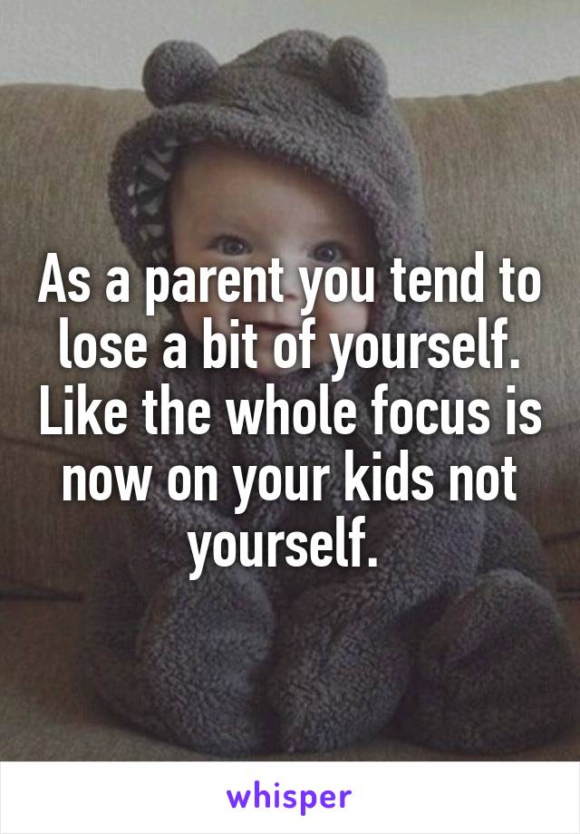 As a parent you tend to lose a bit of yourself. Like the whole focus is now on your kids not yourself. 