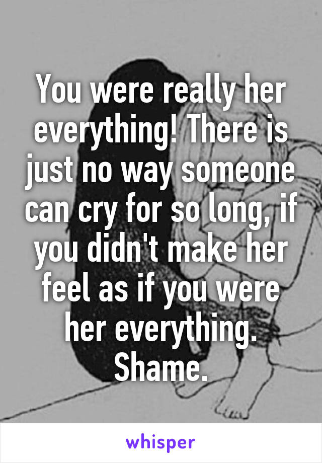 You were really her everything! There is just no way someone can cry for so long, if you didn't make her feel as if you were her everything. Shame.