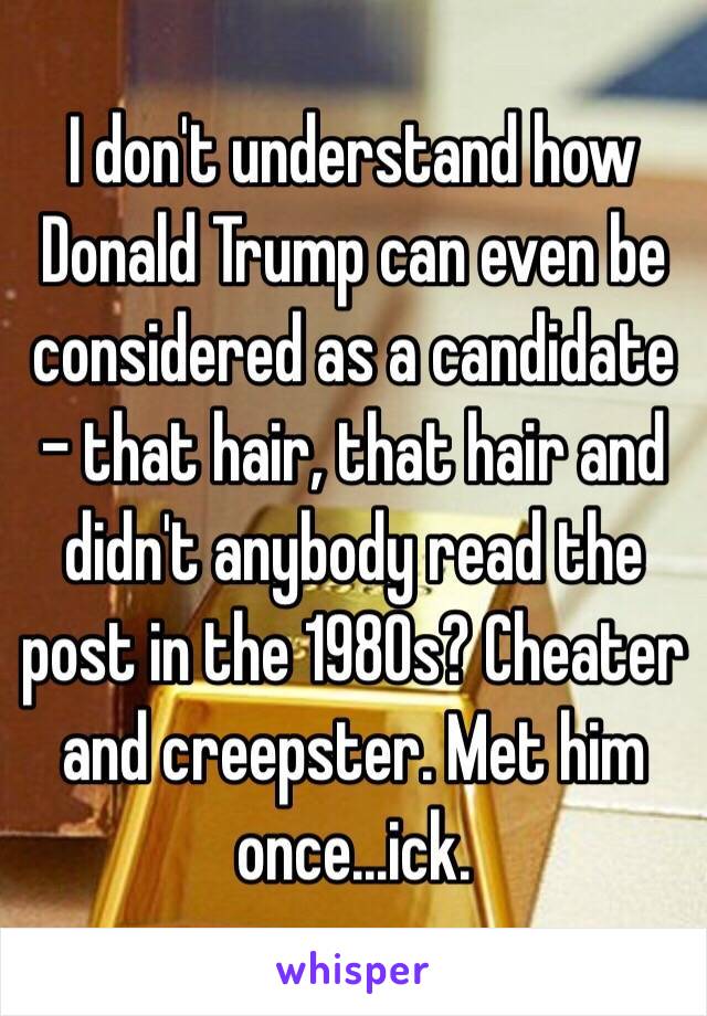I don't understand how Donald Trump can even be considered as a candidate – that hair, that hair and didn't anybody read the post in the 1980s? Cheater and creepster. Met him once...ick.
