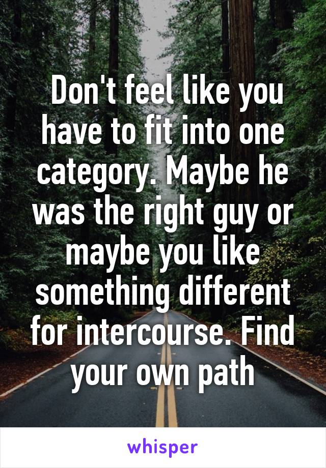  Don't feel like you have to fit into one category. Maybe he was the right guy or maybe you like something different for intercourse. Find your own path