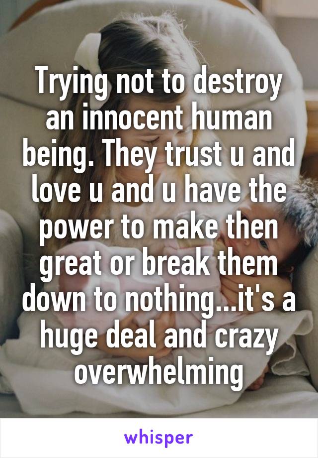 Trying not to destroy an innocent human being. They trust u and love u and u have the power to make then great or break them down to nothing...it's a huge deal and crazy overwhelming