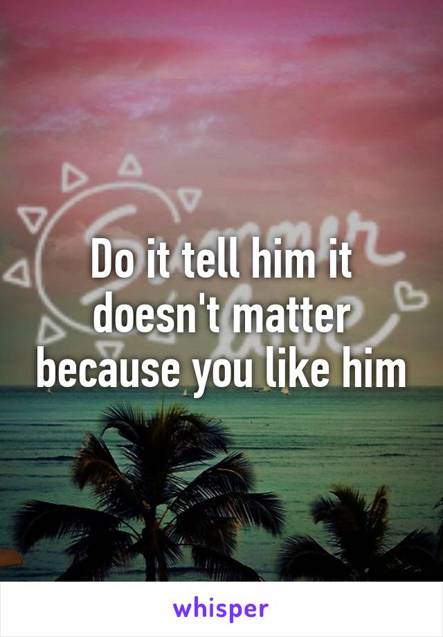 Do it tell him it doesn't matter because you like him